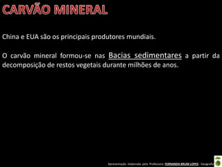 Apresentação elaborada pela Professora FERNANDA BRUM LOPES - Geografia
China e EUA são os principais produtores mundiais.
O carvão mineral formou-se nas Bacias sedimentares a partir da
decomposição de restos vegetais durante milhões de anos.
 