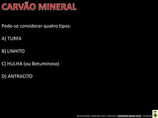 Apresentação elaborada pela Professora FERNANDA BRUM LOPES - Geografia
Pode-se considerar quatro tipos:
A) TURFA
B) LINHITO
C) HULHA (ou Betuminoso)
D) ANTRACITO
 