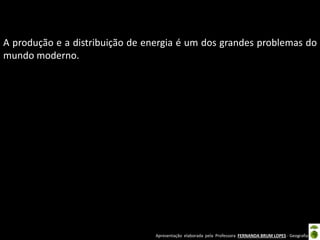 Apresentação elaborada pela Professora FERNANDA BRUM LOPES - Geografia
A produção e a distribuição de energia é um dos grandes problemas do
mundo moderno.
 