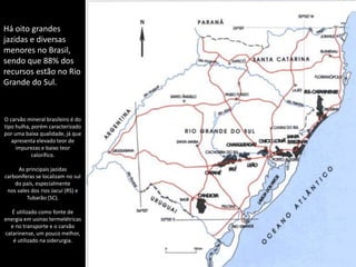 Apresentação elaborada pela Professora FERNANDA BRUM LOPES - Geografia
Há oito grandes
jazidas e diversas
menores no Brasil,
sendo que 88% dos
recursos estão no Rio
Grande do Sul.
O carvão mineral brasileiro é do
tipo hulha, porém caracterizado
por uma baixa qualidade, já que
apresenta elevado teor de
impurezas e baixo teor
calorífico.
As principais jazidas
carboníferas se localizam no sul
do país, especialmente
nos vales dos rios Jacuí (RS) e
Tubarão (SC).
É utilizado como fonte de
energia em usinas termelétricas
e no transporte e o carvão
catarinense, um pouco melhor,
é utilizado na siderurgia.
 