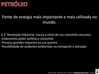 Apresentação elaborada pela Professora FERNANDA BRUM LOPES - Geografia
Fonte de energia mais importante e mais utilizada no
mundo.
A 2° Revolução Industrial marca o início do seu crescente consumo.
-(representa poder político e consumo)
-Provoca grandes impactos na sua queima
-Possibilidade de acidentes ambientais no transporte e extração
 