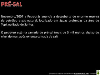 Apresentação elaborada pela Professora FERNANDA BRUM LOPES - Geografia
Novembro/2007 a Petrobrás anuncia a descoberta de enorme reserva
de petróleo e gás natural, localizado em águas profundas da área de
Tupi, na Bacia de Santos.
O petróleo está na camada de pré-sal (mais de 5 mil metros abaixo do
nível do mar, após extensa camada de sal)
 