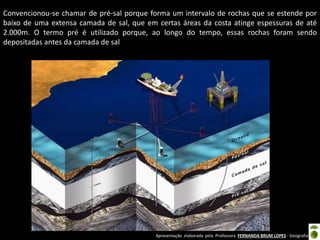 Apresentação elaborada pela Professora FERNANDA BRUM LOPES - Geografia
Convencionou-se chamar de pré-sal porque forma um intervalo de rochas que se estende por
baixo de uma extensa camada de sal, que em certas áreas da costa atinge espessuras de até
2.000m. O termo pré é utilizado porque, ao longo do tempo, essas rochas foram sendo
depositadas antes da camada de sal
 