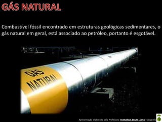 Apresentação elaborada pela Professora FERNANDA BRUM LOPES - Geografia
Combustível fóssil encontrado em estruturas geológicas sedimentares, o
gás natural em geral, está associado ao petróleo, portanto é esgotável.
 
