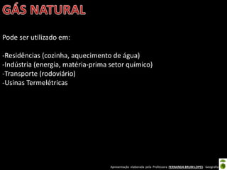 Apresentação elaborada pela Professora FERNANDA BRUM LOPES - Geografia
Pode ser utilizado em:
-Residências (cozinha, aquecimento de água)
-Indústria (energia, matéria-prima setor químico)
-Transporte (rodoviário)
-Usinas Termelétricas
 