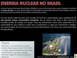 Apresentação elaborada pela Professora FERNANDA BRUM LOPES - Geografia
A Central Nuclear Almirante Álvaro Alberto (CNAAA), a única central desse tipo no país, situada no município
de Angra dos Reis, foi assim denominada em homenagem ao pesquisador pioneiro da tecnologia nuclear no
Brasil e principal articulador de uma política nacional para o setor.
Um dos fatores determinantes para escolha do local foi a proximidade quase eqüidistante de
três grandes centros consumidores brasileiros: Rio de Janeiro, São Paulo e Belo Horizonte,
evitando perdas de energia em longas linhas de transmissão. Outro fator importante foi a
proximidade do mar. Embora o urânio seja o combustível, é a água que movimenta e refrigera
uma usina nuclear. Por isso ela precisa ser construída próxima a um rio ou mar, onde exista água
em abundância.
 