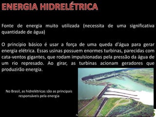 Apresentação elaborada pela Professora FERNANDA BRUM LOPES - Geografia
Fonte de energia muito utilizada (necessita de uma significativa
quantidade de água)
O princípio básico é usar a força de uma queda d'água para gerar
energia elétrica. Essas usinas possuem enormes turbinas, parecidas com
cata-ventos gigantes, que rodam impulsionadas pela pressão da água de
um rio represado. Ao girar, as turbinas acionam geradores que
produzirão energia.
No Brasil, as hidrelétricas são as principais
responsáveis pela energia
 