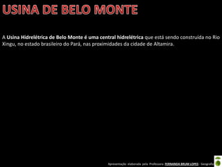 Apresentação elaborada pela Professora FERNANDA BRUM LOPES - Geografia
A Usina Hidrelétrica de Belo Monte é uma central hidrelétrica que está sendo construída no Rio
Xingu, no estado brasileiro do Pará, nas proximidades da cidade de Altamira.
 