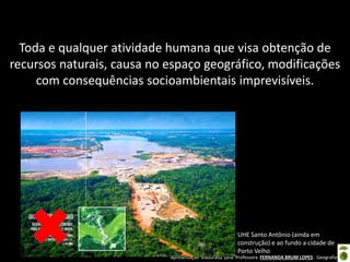 Apresentação elaborada pela Professora FERNANDA BRUM LOPES - Geografia
Toda e qualquer atividade humana que visa obtenção de
recursos naturais, causa no espaço geográfico, modificações
com consequências socioambientais imprevisíveis.
UHE Santo Antônio (ainda em
construção) e ao fundo a cidade de
Porto Velho
 