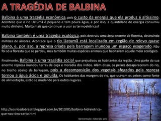 Apresentação elaborada pela Professora FERNANDA BRUM LOPES - Geografia
Balbina é uma tragédia econômica, pois o custo da energia que ela produz é altíssimo.
Acontece que o rio Uatumã é pequeno e tem pouca água, e por isso, a quantidade de energia consumiu
muito dinheiro. Muito mais que continuar a usar as termoelétricas!
Balbina também é uma tragédia ecológica, pois destruiu uma área enorme de floresta, destruindo
milhões de árvores. Acontece que o rio Uatumã está localizado em região de relevo quase
plano, e, por isso, a represa criada pela barragem inundou um espaço exagerado. Não
foi só a floresta que se perdeu, mas também muitas espécies animais que habitavam aquele meio ecológico.
Finalmente, Balbina é uma tragédia social que prejudicou os habitantes da região. Uma parte da sua
enorme represa inundou terras de caça e moradia dos índios. Além disso, os peixes desapareceram do rio,
no trecho abaixo da barragem, pois a decomposição dos vegetais afogados pela represa
tornou a água ácida e poluída. Os habitantes das margens do rio, que usavam os peixes como fonte
de alimentação, estão se mudando para outros lugares.
http://sosriosdobrasil.blogspot.com.br/2010/05/balbina-hidreletrica-
que-nao-deu-certo.html
 