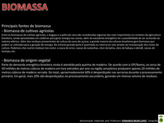 Apresentação elaborada pela Professora FERNANDA BRUM LOPES - Geografia
Principais fontes de biomassa
- Biomassa de cultivos agrícolas
Entre as biomassas de cultivos agrícolas, o bagaço e a palha de cana são consideradas algumas das mais importantes no contexto da agricultura
brasileira, sendo aproveitadas em caldeiras para gerar energia nas usinas, além do excedente energético ter a possibilidade de ser acrescido ao
sistema elétrico. Além dos resíduos provenientes da cultura da cana-de-açúcar, a grande maioria da culturas brasileiras gera biomassa que
podem se utilizadas para a geração de energia. No entanto grande parte é queimada ou retorna ao solo através da incorporação dos restos de
cultura. Podemos citar outros resíduos tais como: a casca de arroz, cascas de castanhas, côco da bahia, côco de babaçu e dendê, cascas de
laranjas, etc.
- Biomassa de origem vegetal
Parte da demanda energética brasileira ainda é atendida pela queima de madeira. De acordo com o LPF/Ibama, os cerca de
50 milhões de metros cúbicos de madeira em tora extraídos por ano na região amazônica produzem apenas 20 milhões de
metros cúbicos de madeira serrada. Do total, aproximadamente 60% é desperdiçado nas serrarias durante o processamento
primário. Em geral, mais 20% são desperdiçados no processamento secundário, gerando um imenso volume de resíduos.
 