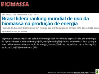 Apresentação elaborada pela Professora FERNANDA BRUM LOPES - Geografia
Segundo a pesquisa realizada pela IEA Bioenergy Task 40 - divisão especializada em bioenergia
da Agência Internacional de Energia (IEA, na sigla em inglês) aponta que o o Brasil é o país que
mais utiliza biomassa na produção de energia, sendo16% do uso mundial no setor. Em seguida
estão os EUA (9%) e Alemanha (7%).
 
