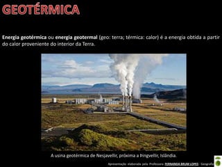 Apresentação elaborada pela Professora FERNANDA BRUM LOPES - Geografia
Energia geotérmica ou energia geotermal (geo: terra; térmica: calor) é a energia obtida a partir
do calor proveniente do interior da Terra.
A usina geotérmica de Nesjavellir, próxima a Þingvellir, Islândia.
 