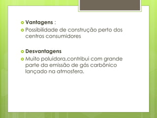  Vantagens :
 Possibilidade de construção perto dos
centros consumidores
 Desvantagens
 Muito poluidora,contribui com grande
parte da emissão de gás carbônico
lançado na atmosfera.
 