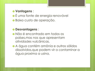  Vantagens :
 É uma fonte de energia renovável
 Baixo custo de operação.
 Desvantagens :
 Não é encontrado em todos os
países,mas nos que apresentam
atividades vulcânicas.
 A água contém amônia e outros sólidos
dissolvidos,que podem vir a contaminar a
água proxima a usina.
 