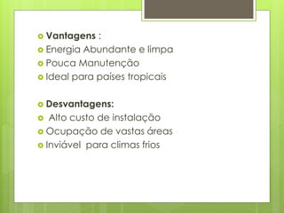  Vantagens :
 Energia Abundante e limpa
 Pouca Manutenção
 Ideal para países tropicais
 Desvantagens:
 Alto custo de instalação
 Ocupação de vastas áreas
 Inviável para climas frios
 
