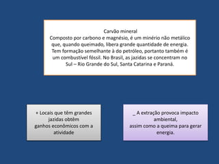 Carvão mineral 
Composto por carbono e magnésio, é um minério não metálico 
que, quando queimado, libera grande quantidade de energia. 
Tem formação semelhante à do petróleo, portanto também é 
um combustível fóssil. No Brasil, as jazidas se concentram no 
Sul – Rio Grande do Sul, Santa Catarina e Paraná. 
+ Locais que têm grandes 
jazidas obtêm 
ganhos econômicos com a 
atividade 
_ A extração provoca impacto 
ambiental, 
assim como a queima para gerar 
energia. 
 