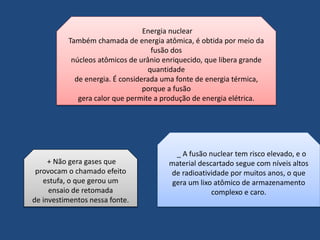 Energia nuclear 
Também chamada de energia atômica, é obtida por meio da 
fusão dos 
núcleos atômicos de urânio enriquecido, que libera grande 
quantidade 
de energia. É considerada uma fonte de energia térmica, 
porque a fusão 
gera calor que permite a produção de energia elétrica. 
+ Não gera gases que 
provocam o chamado efeito 
estufa, o que gerou um 
ensaio de retomada 
de investimentos nessa fonte. 
_ A fusão nuclear tem risco elevado, e o 
material descartado segue com níveis altos 
de radioatividade por muitos anos, o que 
gera um lixo atômico de armazenamento 
complexo e caro. 
 