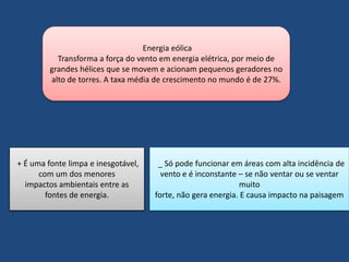 Energia eólica 
Transforma a força do vento em energia elétrica, por meio de 
grandes hélices que se movem e acionam pequenos geradores no 
alto de torres. A taxa média de crescimento no mundo é de 27%. 
+ É uma fonte limpa e inesgotável, 
com um dos menores 
impactos ambientais entre as 
fontes de energia. 
_ Só pode funcionar em áreas com alta incidência de 
vento e é inconstante – se não ventar ou se ventar 
muito 
forte, não gera energia. E causa impacto na paisagem 
 