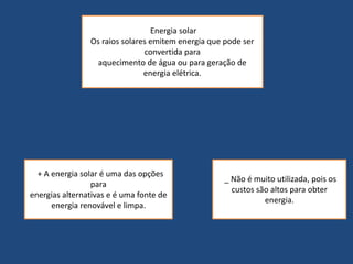 Energia solar 
Os raios solares emitem energia que pode ser 
convertida para 
aquecimento de água ou para geração de 
energia elétrica. 
+ A energia solar é uma das opções 
para 
energias alternativas e é uma fonte de 
energia renovável e limpa. 
_ Não é muito utilizada, pois os 
custos são altos para obter 
energia. 
