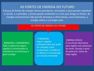 AS FONTES DE ENERGIA DO FUTURO 
A busca de fontes de energia menos poluidoras, renováveis e que possam substituir 
o carvão e o petróleo, a preocupação ambiental e a crise que atinge as fontes de 
energia convencionais dão grande destaque a alternativas, como biomassa, a 
energia eólica e a energia solar. 
BIOMASSA- A BIOENERGIA 
Todo o rejeito de origem 
vegetal ou animal pode se 
transformar em biomassa e 
gerar energia. 
AS FONTES DE ENERGIA DO FUTURO 
O BIODIESEL 
Alguns vegetais 
produzem óleo que pode 
ser utilizado como 
combustível. O biodiesel 
ao diesel e é considerado 
um recurso renovável. 
ENERGIA EÓLICA 
É uma fonte alternativa 
para regiões com potencial 
de vento. Gerada a partir 
do potencial eólico da 
cada região. 
 