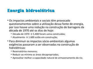 Energia hidroelétricaEnergia hidroelétrica
• Os impactos ambientais e sociais têm provocado
questionamentos sobre a utilização dessa fonte de energia,
por isso houve uma redução na construção de barragens da
década de 1970 até os dias de hoje:
• Década de 1970 → 5.400 foram usina construídas;
• Atualmente → 1.600 estão em construção;
• Para diminuir os impactos sócio-ambientais algumas
exigências passaram a ser observadas na construção de
hidrelétricas:
• Reservatórios menores;
• Reduzir ao mínimo as áreas desapropriadas;
• Aproveitar melhor a capacidade natural de armazenamento do rio;
 