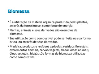 BiomassaBiomassa
• É a utilização da matéria orgânica produzida pelas plantas,
através da fotossíntese, como fonte de energia.
• Plantas, animais e seus derivados são exemplos de
biomassa.
• Sua utilização como combustível pode ser feita na sua forma
bruta ou através de seus derivados.
• Madeira, produtos e resíduos agrícolas, resíduos florestais,
excrementos animais, carvão vegetal, álcool, óleos animais,
óleos vegetais, biogás são formas de biomassa utilizadas
como combustível.
 