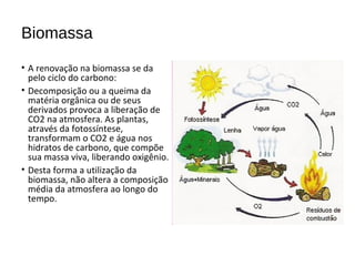 Biomassa
• A renovação na biomassa se da
pelo ciclo do carbono:
• Decomposição ou a queima da
matéria orgânica ou de seus
derivados provoca a liberação de
CO2 na atmosfera. As plantas,
através da fotossíntese,
transformam o CO2 e água nos
hidratos de carbono, que compõe
sua massa viva, liberando oxigênio.
• Desta forma a utilização da
biomassa, não altera a composição
média da atmosfera ao longo do
tempo.
 
