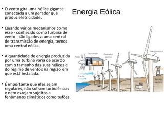 Energia Eólica
• O vento gira uma hélice gigante
conectada a um gerador que
produz eletricidade.
• Quando vários mecanismos como
esse - conhecido como turbina de
vento - são ligados a uma central
de transmissão de energia, temos
uma central eólica.
• A quantidade de energia produzida
por uma turbina varia de acordo
com o tamanho das suas hélices e
do regime de ventos na região em
que está instalada.
• É importante que eles sejam
regulares, não sofram turbulências
e nem estejam sujeitos a
fenômenos climáticos como tufões.
 