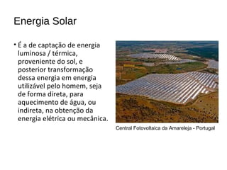 Energia Solar
• É a de captação de energia
luminosa / térmica,
proveniente do sol, e
posterior transformação
dessa energia em energia
utilizável pelo homem, seja
de forma direta, para
aquecimento de água, ou
indireta, na obtenção da
energia elétrica ou mecânica.
Central Fotovoltaica da Amareleja - Portugal
 