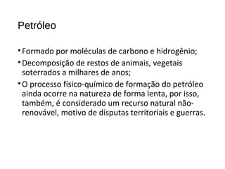 Petróleo
•Formado por moléculas de carbono e hidrogênio;
•Decomposição de restos de animais, vegetais
soterrados a milhares de anos;
•O processo físico-químico de formação do petróleo
ainda ocorre na natureza de forma lenta, por isso,
também, é considerado um recurso natural não-
renovável, motivo de disputas territoriais e guerras.
 