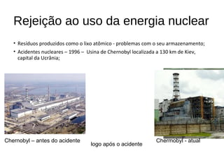 Rejeição ao uso da energia nuclear
• Resíduos produzidos como o lixo atômico - problemas com o seu armazenamento;
• Acidentes nucleares – 1996 – Usina de Chernobyl localizada a 130 km de Kiev,
capital da Ucrânia;
Chernobyl – antes do acidente
logo após o acidente
Chermobyl - atual
 