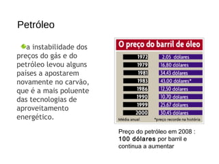 Petróleo
Preço do petróleo em 2008 :
100 dólares por barril e
continua a aumentar
a instabilidade dos
preços do gás e do
petróleo levou alguns
países a apostarem
novamente no carvão,
que é a mais poluente
das tecnologias de
aproveitamento
energético.
 