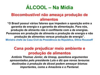 ÁLCOOL – Na Mídia
Biocombustível não ameaça produção de
alimentos
“O Brasil possui vários fatores que impedem a oposição entre a
garantia de energia e a garantia de alimentação. Para nós,
produção de alimento não é conflitante com a de energias.
Pensamos em produção de alimento e produção de energia e não
produção de alimentos versus produção de energia”.
Ministra chefe da Casa Civil da Presidência da República, Dilma Rousseff
Cana pode prejudicar meio ambiente e
produção de alimentos
Antônio Thomaz Júnior, da Unesp, questiona argumentos
apresentados pelo presidente Lula e diz que novas lavouras
destinadas à produção de álcool podem ameaçar biomas
importantes, como a Amazônia e o Pantanal.
 
