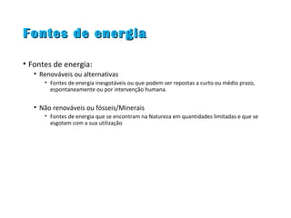 Fontes de energiaFontes de energia
• Fontes de energia:
• Renováveis ou alternativas
• Fontes de energia inesgotáveis ou que podem ser repostas a curto ou médio prazo,
espontaneamente ou por intervenção humana.
• Não renováveis ou fósseis/Minerais
• Fontes de energia que se encontram na Natureza em quantidades limitadas e que se
esgotam com a sua utilização
 