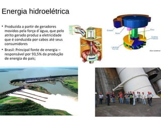 Energia hidroelétrica
• Produzida a partir de geradores
movidos pela força d`água, que pelo
atrito gerado produz a eletricidade
que é conduzida por cabos até seus
consumidores
• Brasil: Principal fonte de energia –
responsável por 93,5% da produção
de energia do país;
 