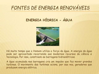FONTES DE ENERGIA RENOVÁVEIS
ENERGIA HÍDRICA - ÁGUA
Há muito tempo que o Homem utiliza a força da água. A energia da água
pode ser aproveitada recorrendo aos modernos recursos da ciência e
tecnologia. Por isso, constroem-se barragens hidroelétricas.
A água acumulada nas barragens cria um impulso que faz mover grandes
turbinas. O movimento das turbinas aciona, por sua vez, geradores que
produzem energia elétrica.
 
