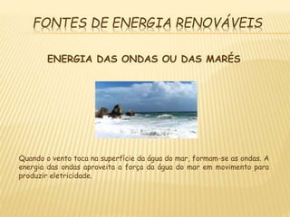 FONTES DE ENERGIA RENOVÁVEIS
ENERGIA DAS ONDAS OU DAS MARÉS
Quando o vento toca na superfície da água do mar, formam-se as ondas. A
energia das ondas aproveita a força da água do mar em movimento para
produzir eletricidade.
 