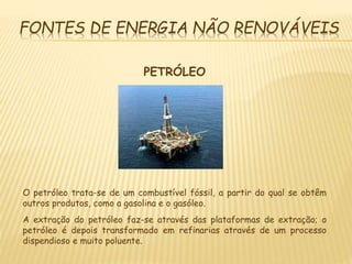 FONTES DE ENERGIA NÃO RENOVÁVEIS
PETRÓLEO
O petróleo trata-se de um combustível fóssil, a partir do qual se obtêm
outros produtos, como a gasolina e o gasóleo.
A extração do petróleo faz-se através das plataformas de extração; o
petróleo é depois transformado em refinarias através de um processo
dispendioso e muito poluente.
 