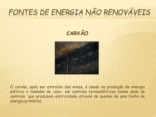 FONTES DE ENERGIA NÃO RENOVÁVEIS
CARVÃO
O carvão, após ser extraído das minas, é usado na produção de energia
elétrica e também de calor, em centrais termoelétricas (nome dado às
centrais que produzem eletricidade através da queima de uma fonte de
energia primária).
 