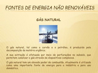 FONTES DE ENERGIA NÃO RENOVÁVEIS
GÁS NATURAL
O gás natural, tal como o carvão e o petróleo, é produzido pela
decomposição da matéria orgânica.
A sua extração é efetuada por meio de perfurações no subsolo, que
permitem canalizar o gás através de dispositivos complexos.
O gás natural tem um elevado poder de combustão. Atualmente é utilizado
como uma importante fonte de energia para a indústria e para uso
doméstico.
 