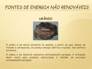 FONTES DE ENERGIA NÃO RENOVÁVEIS
URÂNIO
O urânio é um metal existente no subsolo, a partir do qual, depois de
tratado e enriquecido, se produz energia elétrica e nuclear, nas centrais
nucleares.
O urânio é um material radioativo extremamente perigoso. A utilização
deste metal para produzir eletricidade é também um processo
extremamente perigoso.
 