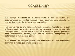 CONCLUSÃO
A energia manifesta-se à nossa volta e nas atividades que
desenvolvemos de muitas formas: nada acontece sem energia. A
energia faz parte do Universo que nos rodeia.
A energia não se cria nem se destrói, apenas se transforma, a qual
o homem pode aproveitar e extrair da natureza e sem a qual não
consegue viver. Durante muito tempo só o ouro e as pedras preciosas
eram considerados riqueza, hoje são os recursos energéticos que
determinam a riqueza dos países.
As fontes de energia podem ser renováveis ou não renováveis
conforme o tempo que levam a repor-se.
 