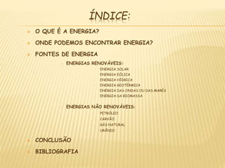 ÍNDICE:
 O QUE É A ENERGIA?
 ONDE PODEMOS ENCONTRAR ENERGIA?
 FONTES DE ENERGIA
o ENERGIAS RENOVÁVEIS:
• ENERGIA SOLAR
• ENERGIA EÓLICA
• ENERGIA HÍDRICA
• ENERGIA GEOTÉRMICA
• ENERGIA DAS ONDAS OU DAS MARÉS
• ENERGIA DA BIOMASSA
o ENERGIAS NÃO RENOVÁVEIS:
• PETRÓLEO
• CARVÃO
• GÁS NATURAL
• URÂNIO
 CONCLUSÃO
 BIBLIOGRAFIA
 