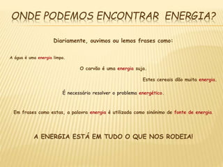 ONDE PODEMOS ENCONTRAR ENERGIA?
Diariamente, ouvimos ou lemos frases como:
A água é uma energia limpa.
O carvão é uma energia suja.
Estes cereais dão muita energia.
É necessário resolver o problema energético.
Em frases como estas, a palavra energia é utilizada como sinónimo de fonte de energia.
A ENERGIA ESTÁ EM TUDO O QUE NOS RODEIA!
 