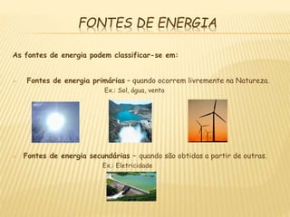 FONTES DE ENERGIA
As fontes de energia podem classificar-se em:
 Fontes de energia primárias – quando ocorrem livremente na Natureza.
Ex.: Sol, água, vento
 Fontes de energia secundárias – quando são obtidas a partir de outras.
Ex.: Eletricidade
 