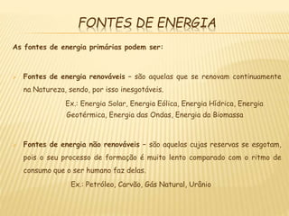 FONTES DE ENERGIA
As fontes de energia primárias podem ser:
 Fontes de energia renováveis – são aquelas que se renovam continuamente
na Natureza, sendo, por isso inesgotáveis.
Ex.: Energia Solar, Energia Eólica, Energia Hídrica, Energia
Geotérmica, Energia das Ondas, Energia da Biomassa
 Fontes de energia não renováveis – são aquelas cujas reservas se esgotam,
pois o seu processo de formação é muito lento comparado com o ritmo de
consumo que o ser humano faz delas.
Ex.: Petróleo, Carvão, Gás Natural, Urânio
 