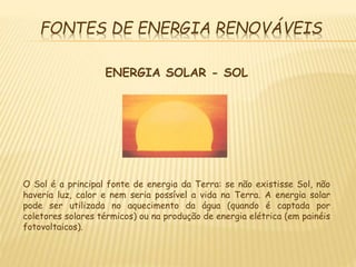 FONTES DE ENERGIA RENOVÁVEIS
ENERGIA SOLAR - SOL
O Sol é a principal fonte de energia da Terra: se não existisse Sol, não
haveria luz, calor e nem seria possível a vida na Terra. A energia solar
pode ser utilizada no aquecimento da água (quando é captada por
coletores solares térmicos) ou na produção de energia elétrica (em painéis
fotovoltaicos).
 