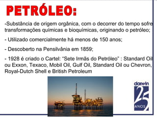 -Substância de origem orgânica, com o decorrer do tempo sofre
transformações químicas e bioquímicas, originando o petróleo;
- Utilizado comercialmente há menos de 150 anos;
- Descoberto na Pensilvânia em 1859;
- 1928 é criado o Cartel: “Sete Irmãs do Petróleo” : Standard Oil
ou Exxon, Texaco, Mobil Oil, Gulf Oil, Standard Oil ou Chevron,
Royal-Dutch Shell e British Petroleum
 