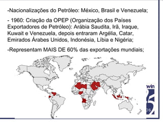 -Nacionalizações do Petróleo: México, Brasil e Venezuela;
- 1960: Criação da OPEP (Organização dos Países
Exportadores de Petróleo): Arábia Saudita, Irã, Iraque,
Kuwait e Venezuela, depois entraram Argélia, Catar,
Emirados Árabes Unidos, Indonésia, Líbia e Nigéria;
-Representam MAIS DE 60% das exportações mundiais;
 